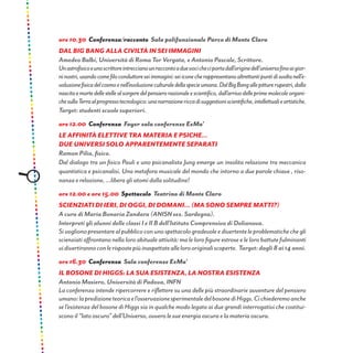 ore 10.30 Conferenza/racconto Sala polifunzionale Parco di Monte Claro
DAL BIG BANG ALLA CIVILTÀ IN SEI IMMAGINI
Amedeo Balbi, Università di Roma Tor Vergata, e Antonio Pascale, Scrittore.
Unastrofisicoeunoscrittoreintreccianounraccontoaduevocicheciportadall’originedell’universofinoaigior-
ninostri,usandocomefiloconduttoreseiimmagini:seiiconecherappresentanoaltrettantipuntidisvoltanell’e-
voluzionefisicadelcosmoenell’evoluzioneculturaledellaspecieumana.DalBigBangallepitturerupestri,dalla
nascitaemortedellestellealsorgeredelpensierorazionaleescientifico,dall’arrivodelleprimemolecoleorgani-
chesullaTerraalprogressotecnologico:unanarrazionericcadisuggestioniscientifiche,intellettualieartistiche.
Target: studenti scuole superiori.
ore 12.00 Conferenza Foyer sala conferenze ExMa’
Le Affinità Elettive tra Materia e Psiche...
due universi solo apparentemente separati
Ramon Pilia, fisico.
Dal dialogo tra un fisico Pauli e uno psicanalista Jung emerge un insolita relazione tra meccanica
quantistica e psicanalisi. Una metafora musicale del mondo che intorno a due parole chiave , riso-
nanza e relazione, ...libera gli atomi dalla solitudine!
ore 12.00 e ore 15.00 Spettacolo Teatrino di Monte Claro
Scienziati di ieri, di oggi, di domani... (ma sono sempre matti?)
A cura di Maria Bonaria Zandara (ANISN sez. Sardegna).
Interpreti gli alunni delle classi I e II B dell’Istituto Comprensivo di Dolianova.
Sivoglionopresentarealpubblicoconunospettacologradevoleedivertenteleproblematichechegli
scienziati affrontano nella loro abituale attività: ma le loro figure estrose e le loro battute fulminanti
vidivertirannoconlerispostepiùinaspettateallelorooriginaliscoperte. Target:dagli8ai14anni.
ore 16.30 Conferenza Sala conferenze ExMa’
Il bosone di Higgs: la sua esistenza, la nostra esistenza
Antonio Masiero, Università di Padova, INFN
La conferenza intende ripercorrere e riflettere su una delle più straordinarie avventure del pensiero
umano:lapredizioneteoricael’osservazionesperimentaledelbosonediHiggs.Cichiederemoanche
se l’esistenza del bosone di Higgs sia in qualche modo legata ai due grandi interrogativi che costitui-
scono il “lato oscuro” dell’Universo, ovvero le sue energia oscura e la materia oscura.
 