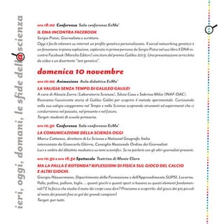 ore 18.00 Conferenza Sala conferenze ExMa’
IL DNA INCONTRA FACEBOOK
Sergio Pistoi, Giornalista e scrittore.
Oggi è facile ottenere su internet un profilo genetico personalizzato. Il social networking genetico è
unfenomenoinpienaesplosione,esploratoinprimapersonadaSergioPistoinelsuolibroIlDNAin-
contraFacebook(MarsilioEditori)vincitoredelpremioGalileo2013.Unapresentazionearricchita
da video e un divertente “test genetico”.
domenica 10 novembre
ore 10.00 Animazione Aula didattica ExMa’
La valigia senza tempo di Galileo Galilei
A cura di Alessia Zurru (Laboratorio Scienza), Silvia Casu e Sabrina Milia (INAF-OAC).
Riviviamo l’avvincente storia di Galileo Galilei per scoprire il metodo sperimentale. Curiosando
nella sua valigia viaggeremo nel Tempo e nella Scienza scoprendo strumenti ed esperimenti che ci
condurranno nel passato, nel presente e nel futuro.
Target: studenti di scuola primaria.
ore 10.30 Conferenza Sala conferenze ExMa’
LA COMUNICAZIONE DELLA SCIENZA OGGI
Marco Cattaneo, direttore di Le Scienze e National Geografic Italia
intervistato da Giancarlo Ghirra, Consiglio Nazionale Ordine dei Giornalisti
Luci e ombre del dibattito mediatico su temi scientifici. Se ne parlerà con gli altri giornalisti presenti.
ore 10.30 e ore 16.30 Spettacolo Teatrino di Monte Claro
Ma la palla è rotonda? Riflessioni di fisica sul gioco del calcio
e altri giochi.
Giorgio Häusermann, Dipartimento della Formazione e dell’Apprendimento SUPSI, Locarno.
Palla, pallina, pallone, biglie … quanti giochi e quanti sport si basano su questi elementi fondamen-
tali? E la fisica che studia il moto dei corpi cosa dice? Proviamo a scoprirlo: dal gioco dei più piccoli
al moto dei pianeti fino ai gol dei grandi campioni!
Target: per tutti.
ieri,oggi,domani,lesfidedellascienza
 