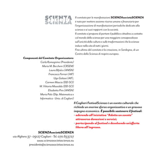 Il comitato per le manifestazioni SCIENZAsocietàSCIENZA
è nato per mettere assieme risorse umane e finanziarie per
l’organizzazione di manifestazioni periodiche dedicate alla
scienza e ai suoi rapporti con la società.
Ilcomitatosiproponediportareilpubblicocittadinoacontatto
colmondodellascienzaperunamaggioreconsapevolezza
sull’unicitàdellaculturaesulletrasformazionichelascienza
inducenellavitadituttiigiorni.
Fine ultimo del comitato è la creazione, in Sardegna, di un
Centro della Scienza di respiro europeo.
Componenti del Comitato Organizzatore:
CarlaRomagnino(Presidente)
MariaM.Becchere(CRSEM)
LauraBifulco(ANISN)
FrancescoFerrari(AIF)
UgoGalassi(AIF),
CarmenMascia(DD-SCI)
M.VittoriaMassidda(DD-SCI)
ElisabettaPiro(ANISN)
MariaPolo(Dip.Matematicae
Informatica-Univ.diCagliari)
IlCagliariFestivalScienzaèuneventoculturaleche
richiedeunenormesforzoorganizzativoeungravoso
impegnoeconomico. È possibile sostenere il festival:
•	aderendo all’iniziativa “Adotta un evento”
attraverso donazioni e servizi;
•	partecipando al festival e devolvendo un’offerta
libera all’ingresso.
SClENZAsocietàSClENZA
viaAlghero37-09127Cagliari-Tel.070.653727
www.scienzasocietascienza.eu
presidente@scienzasocietascienza.eu
 