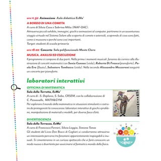 ore 11.30 Animazione Aula didattica ExMa’
A bordo di una cometa
A cura di Silvia Casu e Sabrina Milia (INAF-OAC).
Attraversopiccoliexhibits,immagini,giochieanimazionialcomputer,partiremoinunavventuroso
viaggio virtuale nel Sistema Solare alla scoperta di comete e asteroidi, scoprendo di cosa sono fatti,
come si muovono e perché sono così importanti.
Target: studenti di scuola primaria
ore 18.00 Concerto Sala polifunzionale Monte Claro
Musica, analisi ed esecuzione
Il programma si compone di due parti. Nella prima i momenti musicali faranno da cornice alla illu-
strazionediconcettimatematiciconSonia Cannas (viola), Roberta Di Franco(pianoforte), Pa-
ola Era (flauto), Salvatore Tambasco (viola). Nella seconda Alessandro Mezzorani eseguirà
un concerto per pianoforte.
laboratori interattivi
OFFICINA DI MATEMATICA
Sala della Torretta, ExMa’
A cura di : S. Deplano, S. Saba, CRSEM, con la collaborazione di
C. Pensavalle, MATH&GYM
Peresplorareilmondodellamatematicainsituazionistimolantiecostru-
iredaprotagonistilaconoscenza:laboratoriinterattividigiochieproble-
mi, manipolazione di materiali e modelli, per diverse fasce d’età.
Divertiscienza
Sala della Terrazza, ExMa’
A cura di Francesco Ferrari, Silvia Loggia, Simona Tanas
Gli studenti del Liceo Don Bosco di Cagliari vi condurranno attraverso
uninteressantepercorsotrafenomeniapparentementeinspiegabilieinu-
suali. Si cimenteranno in un curioso spettacolo che vi farà conoscere un
modo nuovo e divertente per avvicinarsi al fantastico mondo della fisica.
 