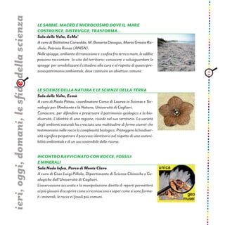 Le Sabbie: macro e microcosmo dove il mare
costruisce, distrugge, trasforma...
Sala delle Volte, ExMa’
AcuradiBattistinaCarzedda,M.BonariaDesogus,MariaGraziaRa-
chele,PatriziaRenza(ANISN).
Nellespiagge,ambienteditransizionee confinefraterraemare,lesabbie
possono raccontare la vita del territorio: conoscere e salvaguardare le
spiagge per sensibilizzare il cittadino alla cura e al rispetto di questo pre-
zioso patrimonio ambientale, deve costituire un obiettivo comune.
ieri,oggi,domani,lesfidedellascienza
LE SCIENZE DELLA NATURA E LE SCIENZE DELLA TERRA
Sala delle Volte, Exmà
A cura di Paola Pittau, coordinatore Corso di Laurea in Scienze e Tec-
nologieperl’AmbienteelaNatura,UniversitàdiCagliari.
Conoscere, per difendere e preservare il patrimonio geologico e la bio-
diversità. L’identità di una regione, risiede nel suo territorio. La varietà
degli ambienti naturali ha cresciuto una moltitudine di forme viventi che
testimoniano nelle rocce la complessità biologica. Proteggere la biodiver-
sità significa perpetrare il processo identitario nel rispetto di una sosteni-
bilità ambientale e di un uso sostenibile delle risorse.
Incontro ravvicinato con rocce, fossili
e minerali
Sala Nodo Infea, Parco di Monte Claro
A cura di Gian Luigi Pillola, Dipartimento di Scienze Chimiche e Ge-
ologiche dell’Università di Cagliari.
L’osservazione accurata e la manipolazione diretta di reperti permetterà
aipiùgiovanidiscoprirecomesiriconosconoesapercomesisonoforma-
ti i minerali, le rocce e i fossili più comuni.
 