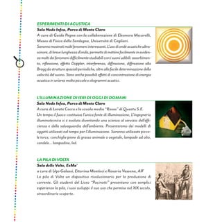Esperimenti di acustica
Sala Nodo Infea, Parco di Monte Claro
A cura di Guido Pegna con la collaborazione di Eleonora Mecarelli,
Museo di Fisica della Sardegna, Università di Cagliari.
Sarannomostratimoltifenomeniinteressanti.L’usodiondeacusticheultra-
sonore,dibrevelunghezzad’onda,permettedimetterefacilmenteineviden-
zamoltideifenomenidifficilmentestudiabiliconisuoniudibili:assorbimen-
to, riflessione, effetto Doppler, interferenza, diffrazione, diffrazione alla
Braggdastrutturespazialiperiodiche,oltreallafaciledeterminazionedella
velocitàdelsuono.Sonoanchepossibilieffettidiconcentrazionedienergia
acusticainun’areamoltopiccolaeologrammiacustici.
L’illuminazione di ieri di oggi di domani
Sala Nodo Infea, Parco di Monte Claro
A cura di Loreta Cocco e la scuola media “Rosas” di Quartu S.E.
Un tempo il fuoco costituiva l’unica fonte di illuminazione, L’ingegneria
illuminotecnica si è evoluta diventando una scienza al servizio dell’effi-
cienza e della salvaguardia dell’ambiente. Presenteremo dei modelli di
oggetti utilizzati nel tempo per l’illuminazione. Saranno utilizzate picco-
le torce, conchiglie piene di grasso animale o vegetale, lampade ad olio,
candele... lampadine, led.
LAPILADIVOLTA
Sala delle Volte, ExMa’
a cura di Ugo Galassi, Ettorina Montisci e Rosaria Vassena, AIF
La pila di Volta un dispositivo rivoluzionario per la produzione di
corrente. Gli studenti del Liceo “Pacinotti” presentano con semplici
esperienze la pila, i suoi sviluppi il suo uso che permise nel XIX secolo,
straordinarie scoperte.
 