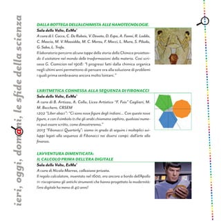Dallabottegadell’alchimistaallenanotecnologie.
Sala delle Volte, ExMa’
AcuradiI.Cocco,C.DeRubeis,V.Devoto,D.Espa,A.Fanni,R.Loddo,
C. Mascia, M. V. Massidda, M. C. Mereu, F. Mocci, L. Mura, S. Piludu,
G.Saba,L.Trofa.
Il laboratorio percorre alcune tappe della storia della Chimica proiettan-
do il visitatore nel mondo delle trasformazioni della materia. Così scri-
veva G. Ciamician nel 1908: “I progressi fatti dalla chimica organica
negli ultimi anni permettono di pensare ora alla soluzione di problemi
i quali prima sembravano ancora molto lontani.”
ieri,oggi,domani,lesfidedellascienza
l’aritmetica connessa alla sequenza di Fibonacci
Sala delle Volte, ExMa’
A cura di B. Artizzu, A. Collu, Liceo Artistico “F. Fois” Cagliari, M.
M. Becchere, CRSEM
1202 “Liber abaci”: “Ci sono nove figure degli indiani... Con queste nove
figure, e con il simbolo 0 che gli arabi chiamano zephiro, qualsiasi nume-
ro può essere scritto, come dimostreremo.”
2013 “Fibonacci Quarterly”: siamo in grado di seguire i molteplici svi-
luppi legati alla sequenza di Fibonacci nei diversi campi: dall’arte alla
finanza.
L’avventura dimenticata:
il calcolo prima dell’era digitale
Sala delle Volte, ExMa’
A cura di Nicola Marras, collezione privata.
Il regolo calcolatore, inventato nel 1600, era ancora a bordo dell’Apollo
11: riscopriamo gli antichi strumenti che hanno progettato la modernità:
l’era digitale ha meno di 40 anni!
 