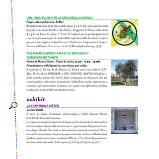 Ieri, oggi e domani, le sfide della scienza
Foyer sala conferenze, ExMa’
Bozzetti realizzati dagli allievi delle classi 3 e 4 C del corso sperimentale
di grafica del Liceo Artistico “G. Brotzu” di Quartu S. Elena e delle classi
3 e 5 C del Liceo Artistico “F. Fois” di Cagliari per la partecipazione al
concorso promosso per lo studio della copertina della brochure col pro-
grammadelCagliari FestivalScienza, VI edizione. Il logo usatoèlaripro-
duzione dell’opera “Circles in a circle” di Wassily Kandisnsky, 1923.
possiamo capire e amare la botanica?
Percorso botanico
Parco di Monte Claro - Turni di visita: 9.30 - 11.30 - 15.00
Prenotazione obbligatoria, una classe per volta.
A cura di: G. Caria, M.A. Manca, C. Onnis con i suoi allievi (ANI-
SN), M. Becchere (CRESEM) e UICI, UNIVOC, ANFFAS (Cagliari).
Dalle antiche piante che hanno fatto compagnia ai dinosauri alle più
evolute palme, alle piante aromatiche e della flora sarda, impariamo a
conoscere gli adattamenti evolutivi con i quali esse affrontano aridità,
insolazione e vento del clima mediterraneo.
exhibit
La capannina meteo
Cortile ExMà
A cura di Carlo Torchiani, meteorologo e della Sezione Meteo
R.S.S.T.A. di Decimomannu.
Lacapanninameteo(oschermodiStevenson)èunastruttura cheospitale
strumentazioni idonee alla misurazione e registrazione dei parametri me-
teorologicialsuolo(Barometro,TermometroamassimaeminimaePsicro-
metro).Leosservazioniinquotavengonoottenuteconl’usodiRadiosonde
(pallone,sondaconsensorieantenneGPS,ecc.).Sirichiedelaprenotazio-
nediunaclassepervolta.(tuttiigiorni 9.00-13.00/15.00-19.00)
 