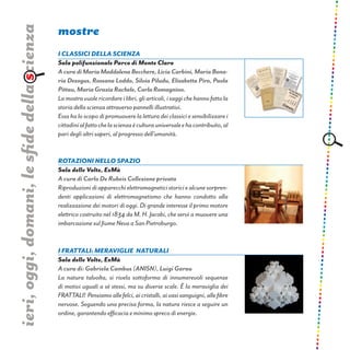 ieri,oggi,domani,lesfidedellascienza
I Classici della Scienza
Sala polifunzionale Parco di Monte Claro
A cura di Maria Maddalena Becchere, Licia Carbini, Maria Bona-
ria Desogus, Rossana Loddo, Silvia Piludu, Elisabetta Piro, Paola
Pittau,MariaGraziaRachele,CarlaRomagnino.
Lamostravuolericordareilibri,gliarticoli,isaggichehannofattola
storia della scienza attraverso pannelli illustrativi.
Essa ha lo scopo di promuovere la lettura dei classici e sensibilizzare i
cittadinialfattochelascienzaèculturauniversaleehacontribuito,al
pari degli altri saperi, al progresso dell’umanità.
mostre
Rotazioni nello spazio
Sala delle Volte, ExMà
A cura di Carlo De Rubeis Collezione privata
Riproduzionidiapparecchielettromagneticistoriciealcunesorpren-
denti applicazioni di elettromagnetismo che hanno condotto alla
realizzazione dei motori di oggi. Di grande interesse il primo motore
elettrico costruito nel 1834 da M. H. Jacobi, che servì a muovere una
imbarcazione sul fiume Neva a San Pietroburgo.
I FRATTALI: MERAVIGLIE  NATURALI
Sala delle Volte, ExMà
A cura di: Gabriela Cambus (ANISN), Luigi Garau
La natura talvolta, si rivela sottoforma di innumerevoli sequenze
di motivi uguali a sè stessi, ma su diverse scale. È la meraviglia dei
FRATTALI! Pensiamoallefelci,aicristalli,aivasisanguigni,allefibre
nervose. Seguendo una precisa forma, la natura riesce a seguire un
ordine, garantendo efficacia e minimo spreco di energie.
 