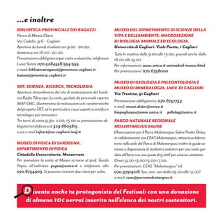 BIBLIOTECA PROVINCIALE DEI RAGAZZI
Parco di Monte Claro
Via Cadello, 9/b - Cagliari
Aperturadalunedìalsabatoore9.00-20.00;
domenica ore 16.00 - 20.00.
Prenotazioneobbligatoriapervisitescolastiche,telefonare
Luisa Sanna 070.5284556/554/555
e-mail: bibliotecaragazzi@provincia.cagliari.it
lsanna@provincia.cagliari.it
SRT: Scienza, Ricerca, Tecnologia
Apertura straordinaria del sito di realizzazione del Sardi-
niaRadioTelescope.Levisite,guidatedapersonaleesperto
INAF-OAC,illustrerannolemotivazionielecaratteristiche
delprogettoSRT,edinparticolareisuoiaspettiscientificie
tecnologici più innovativi.
Tre turni di visita 9.30; 11.00; 15.00 su prenotazione ob-
bligatoria telefonica al 329.6603815
o via e-mail infosrt@oa-cagliari.inaf.it
Museo di Fisica di Sardegna,
Dipartimento di Fisica
Cittadella Universitaria, Monserrato
Per prenotare la visita al Museo scrivere al prof. Guido
Pegna all’indirizzo pegna@unica.it o telefonare allo
070.6754903. Si possono ricevere due classi per volta.
Museo del Dipartimento di Scienze della
Vita e dell’ambiente: macrosezione
di biologia animale ed ecologia.
Università di Cagliari. Viale Poetto, 1 Cagliari
Tutte le mattine dalle 9.00 alle 13.00; giovedì anche dalle
16.00 alle 19.00.
Per informazioni: www.unica.it-animabiol/museo.html
Per prenotazioni: 070.6758000
Museo di Geologia e Paleontologia e
Museo di Mineralogia, Univ. di Cagliari
Via Trentino, 51 Cagliari
Prenotazione obbligatoria: 070.6757753
e-mail: musei.dister@unica.it
limpagliazzo@amm.unica.it pillolag@unica.it
PARCO NATURALE REGIONALE
MOLENTARGIUS SALINE
L’AssociazioneperilParcoMolentargiusSalinePoettoOnlus,
incollaborazioneconCEASMolentargius,attiveràunlabora-
torio nella sede del Parco di Molentargius; inoltre le guide sa-
rannoadisposizionedistudentievisitatoriperunavisitagui-
dataalParcoconunaquotadi5,00€perciascunvisitatore.
Orari: 9.00-13.00/15.00-17.00.
Per prenotazioni: CEAS “Molentargius” tel.
070.37919216 (lun, mer, ven dalle 09.00 alle 13.00)
e-mail: ceas@parcomolentargius.it
…e inoltre
D iventa anche tu protagonista del Festival: con una donazione
di almeno 10€ verrai inserito nell’elenco dei nostri sostenitori.
 