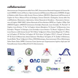 Associazione per l’Insegnamento della Fisica (AIF), Associazione Nazionale Insegnanti di Scienze Na-
turali (ANISN), Centro di Ricerca e Sperimentazione dell’Educazione Matematica (CRSEM), Gruppo
di Didattica della Chimica della Società Chimica Italiana (DD/SCI), Dipartimenti dell’Università di
Cagliari di: Fisica e Museo di Fisica di Sardegna, Scienze Chimiche e Geologiche, Scienze della Vita
e dell’Ambiente, Matematica e Informatica, Istituto Nazionale di Astrofisica - Osservatorio Astrono-
mico di Cagliari (INAF-OAC), Istituto Nazionale di Fisica Nucleare (INFN) sez. Cagliari, CRS4, Club
UNESCO Cagliari, UNESCO Commissione Scientifica Nazionale, Liceo Scientifico “A. Pacinotti” di
Cagliari, Liceo Artistico “F. Fois” di Cagliari, Istituto Alberghiero “A. Gramsci” di Monserrato, Liceo
Scientifico “Pitagora” di Selargius, Liceo Scientifico e Liceo Artistico “G. Brotzu” di Quartu S. Elena,
Liceo Classico e delle Scienze Sociali “B. R. Motzo” di Quartu S. Elena, Istituto Magistrale “E. d’Arbo-
rea” di Cagliari, ITI “M. Giua” di Cagliari, IIS “D.A. Azuni” di Cagliari, ITCG “L. Einaudi” di Senorbì,
ITI“D.Scano”diMonserrato,IstitutoSalesiano“DonBosco”diCagliari,IC“E.Zuddas”diDolianova,
ScuolaMedia“Rosas”diQuartuS.Elena,CEASMolentargius,AssociazioneperilParcoMolentargius
Saline Poetto Onlus (APM), Consorzio Camù (partner per l’organizzazione logistica degli spazi del
FestivaIScienza), Sezione Meteo R.S.S.T.A. Decimomannu.
collaborazioni
 