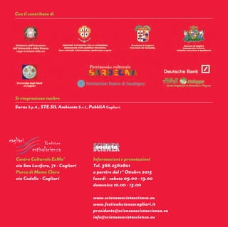 Evento promosso
e organizzato da
5-10 Novembre 2013
ExMa’ - Parco di Monte Claro
Cagliari
con il patrocinio di
Organizzazione
delle Nazioni Unite
per l’Educazione,
la Scienza e la Cultura
Commissione Nazionale
Italiana per l’UNESCO
Con il contributo di
Si ringraziano inoltre
Informazioni e prenotazioni
Tel. 366.2562801
a partire dal 1° Ottobre 2013
lunedì - sabato 09.00 - 19.00
domenica 10.00 - 13.00
www.scienzasocietascienza.eu
www.festivalscienzacagliari.it
presidente@scienzasocietascienza.eu
info@scienzasocietascienza.eu
Centro Culturale ExMa’
via San Lucifero, 71 - Cagliari
Parco di Monte Claro
via Cadello - Cagliari
Saras S.p.A., STE.SIL Ambiente S.r.l., PubbliACagliari.
nza
le sﬁde della
Ieri, oggi e domani:
 