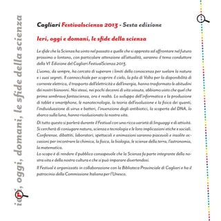 Ieri, oggi e domani, le sfide della scienza
LesfidechelaScienzahavintonelpassatoequellechesiapprestaadaffrontarenelfuturo
prossimo o lontano, con particolare attenzione all’attualità, saranno il tema conduttore
della VI Edizione del Cagliari FestivalScienza 2013.
L’uomo, da sempre, ha cercato di superare i limiti della conoscenza per svelare la natura
e i suoi segreti. Il cannocchiale per scoprire il cielo, la pila di Volta per la disponibilità di
corrente elettrica, il trasporto dell’elettricità e dell’energia, hanno trasformato le abitudini
deinostribisnonni.Noistessi,neipochidecennidivitavissuta,abbiamovistochequelche
prima sembrava fantascienza, ora è realtà. Lo sviluppo dell’informatica e la produzione
di tablet e smartphone, le nanotecnologie, la teoria dell’evoluzione e la fisica dei quanti,
l’individuazione di virus e batteri, l’invenzione degli antibiotici, la scoperta del DNA, lo
sbarco sulla luna, hanno rivoluzionato la nostra vita.
DituttoquestosiparleràduranteilFestivalconunariccavarietàdilinguaggiediattività.
Sicercheràdiconiugarenatura,scienzaetecnologiaeleloroimplicazionieticheesociali.
Conferenze, dibattiti, laboratori, spettacoli e animazioni saranno piacevoli e insolite oc-
casioni per incontrare la chimica, la fisica, la biologia, le scienze della terra, l’astronomia,
la matematica.
Lo scopo è di rendere il pubblico consapevole che la Scienza fa parte integrante della no-
stra vita e della nostra cultura e che si può imparare divertendosi.
Il Festival è organizzato in collaborazione con la Biblioteca Provinciale di Cagliari e ha il
patrocinio della Commissione Italiana per l’Unesco.
Cagliari Festivalscienza 2013 - Sesta edizione
ieri,oggi,domani,lesfidedellascienza
 