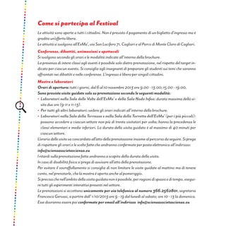 Come si partecipa al Festival
Le attività sono aperte a tutti i cittadini. Non è previsto il pagamento di un biglietto d’ingresso ma è
gradita un’offerta libera.
Le attività si svolgono all’ExMa’, via San Lucifero 71, Cagliari e al Parco di Monte Claro di Cagliari.
Conferenze, dibattiti, animazioni e spettacoli
Si svolgono secondo gli orari e le modalità indicate all’interno della brochure.
La presenza di intere classi agli eventi è possibile solo dietro prenotazione, nel rispetto del target in-
dicato per ciascun evento. Si consiglia agli insegnanti di preparare gli studenti sui temi che saranno
affrontati nei dibattiti e nelle conferenze. L’ingresso è libero per singoli cittadini.
Mostre e laboratori
Orari di apertura: tutti i giorni, dal 6 al 10 novembre 2013 ore 9.00 - 13.00; 15.00 - 19.00,
Sono previste visite guidate solo su prenotazione secondo le seguenti modalità:
•	 Laboratori nella Sala delle Volte dell’ExMa’ e della Sala Nodo Infea: durata massima della vi-
sita due ore (9-11 e 11-13).
•	 Per tutti gli altri laboratori: vedere gli orari indicati all’interno della brochure.
•	 Laboratori nella Sala della Terrazza e nella Sala della Torretta dell’ExMa’ (per i più piccoli):
possono accedere a ciascun settore non più di trenta visitatori per volta; hanno la precedenza le
classi elementari e medie inferiori. La durata della visita guidata è al massimo di 40 minuti per
ciascun settore.
L’orariodellevisitevaconcordatoall’attodellaprenotazioneinsiemealpercorsodaseguire.Siprega
di rispettare gli orari e le scelte fatte che andranno confermate per posta elettronica all’indirizzo:
info@scienzasocietascienza.eu
I ritardi sulla prenotazione fatta andranno a scapito della durata della visita.
In caso di disabilità fisica si prega di avvisare all’atto della prenotazione.
Per evitare il sovraffollamento si consiglia di non limitare le visite guidate al mattino ma di tenere
conto, nel prenotarle, che la mostra è aperta anche al pomeriggio.
Siprecisachenell’ambitodellavisitaguidatanonèpossibile,perragionidispazioeditempo,esegui-
re tutti gli esperimenti interattivi presenti nel settore.
Le prenotazioni si accettano unicamente per via telefonica al numero 366.2562801, segretaria
Francesca Gervasi, a partire dall’ 1/10/2013 ore 9 - 19 dal lunedì al sabato; ore 10 - 13 la domenica.
Esse dovranno essere poi confermate per email all’indirizzo info@scienzasocietascienza.eu
 