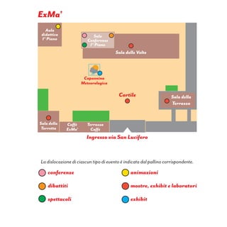 Ingresso via San Lucifero
La dislocazione di ciascun tipo di evento è indicata dal pallino corrispondente.
conferenze
dibattiti
spettacoli
animazioni
mostre, exhibit e laboratori
exhibit
Sala
Conferenze
I° Piano
Aula
didattica
I° Piano
Sala della
Terrazza
Terrazza
Caffè
Caffè
ExMa’
Cortile
Sala della
Torretta
Capannina
Meteorologica
Sala delle Volte
ExMa’
 
