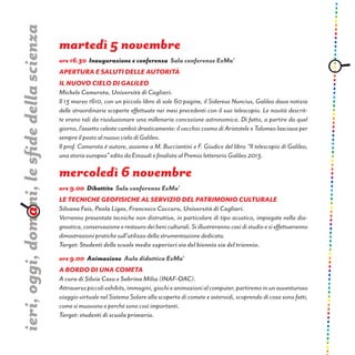 martedì 5 novembre
ore 16.30 Inaugurazione e conferenza Sala conferenze ExMa’
Apertura e saluti delle autorità
Il nuovo cielo di Galileo
Michele Camerota, Università di Cagliari.
Il 13 marzo 1610, con un piccolo libro di sole 60 pagine, il Sidereus Nuncius, Galileo dava notizia
delle straordinarie scoperte effettuate nei mesi precedenti con il suo telescopio. Le novità descrit-
te erano tali da rivoluzionare una millenaria concezione astronomica. Di fatto, a partire da quel
giorno, l’assetto celeste cambiò drasticamente: il vecchio cosmo di Aristotele e Tolomeo lasciava per
sempre il posto al nuovo cielo di Galileo.
Il prof. Camerota è autore, assieme a M. Bucciantini e F. Giudice del libro “Il telescopio di Galileo,
una storia europea” edito da Einaudi e finalista al Premio letterario Galileo 2013.
mercoledì 6 novembre
ore 9.00 Dibattito Sala conferenze ExMa’
LE TECNICHE GEOFISICHE AL SERVIZIO DEL PATRIMONIO CULTURALE
Silvana Fais, Paola Ligas, Francesco Cuccuru, Università di Cagliari.
Verranno presentate tecniche non distruttive, in particolare di tipo acustico, impiegate nella dia-
gnostica,conservazioneerestaurodeibeniculturali.Siillustrerannocasidistudioesieffettueranno
dimostrazioni pratiche sull’utilizzo della strumentazione dedicata.
Target: Studenti delle scuole medie superiori sia del biennio sia del triennio.
ore 9.00 Animazione Aula didattica ExMa’
A bordo di una cometa
A cura di Silvia Casu e Sabrina Milia (INAF-OAC).
Attraversopiccoliexhibits,immagini,giochieanimazionialcomputer,partiremoinunavventuroso
viaggio virtuale nel Sistema Solare alla scoperta di comete e asteroidi, scoprendo di cosa sono fatti,
come si muovono e perché sono così importanti.
Target: studenti di scuola primaria.
ieri,oggi,domani,lesfidedellascienza
 