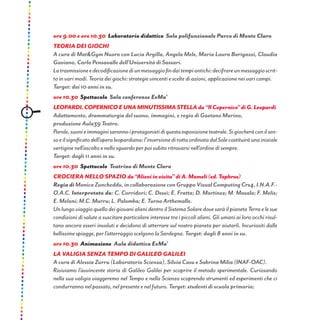 ore 9.00 e ore 10.30 Laboratorio didattico Sala polifunzionale Parco di Monte Claro
Teoria dei giochi
A cura di Mat&Gym Nuoro con Lucia Argilla, Angela Mele, Maria Laura Barigazzi, Claudia
Gaviano, Carlo Pensavalle dell’Università di Sassari.
Latrasmissioneedecodificazionediunmessaggiofindaitempiantichi:decifrareunmessaggioscrit-
to in vari modi. Teoria dei giochi: strategie vincenti e scelte di azioni, applicazione nei vari campi.
Target: dai 10 anni in su.
ore 10.30 Spettacolo Sala conferenze ExMa’
LEOPARDI,COPERNICOEUNAMINUTISSIMASTELLAda“IlCopernico”diG.Leopardi
Adattamento, drammaturgia del suono, immagini, e regia di Gaetano Marino,
produzione Aula39 Teatro.
Parole,suonieimmaginisarannoiprotagonistidiquestaesposizioneteatrale.Sigiocheràconilsen-
soeilsignificatodell’operaleopardiana:l’inversionedirottaordinatadalSolecostituiràunainiziale
vertigine nell’ascolto e nello sguardo per poi subito ritrovarsi nell’ordine di sempre.
Target: dagli 11 anni in su.
ore 10.30 Spettacolo Teatrino di Monte Claro
CROCIERA NELLO SPAZIO da“Alieniinvisita”diA.Mameli(ed.Taphros)
Regia diMonicaZuncheddu,incollaborazioneconGruppoVisualComputingCrs4,I.N.A.F.-
O.A.C. Interpretato da: C. Corridori; C. Dessì; E. Fratta; D. Martinez; M. Masala; F. Melis;
E. Meloni; M.C. Murru; L. Palomba; E. Turno Arthemalle.
Un lungo viaggio quello dei giovani alieni dentro il Sistema Solare dove sarà il pianeta Terra e le sue
condizioni di salute a suscitare particolare interesse tra i piccoli alieni. Gli umani ai loro occhi risul-
tano ancora esseri involuti e decidono di atterrare sul nostro pianeta per aiutarli. Incuriositi dalle
bellissime spiagge, per l’atterraggio scelgono la Sardegna. Target: dagli 8 anni in su.
ore 10.30 Animazione Aula didattica ExMa’
La valigia senza tempo di Galileo Galilei
A cura di Alessia Zurru (Laboratorio Scienza), Silvia Casu e Sabrina Milia (INAF-OAC).
Riviviamo l’avvincente storia di Galileo Galilei per scoprire il metodo sperimentale. Curiosando
nella sua valigia viaggeremo nel Tempo e nella Scienza scoprendo strumenti ed esperimenti che ci
condurranno nel passato, nel presente e nel futuro. Target: studenti di scuola primaria;
 