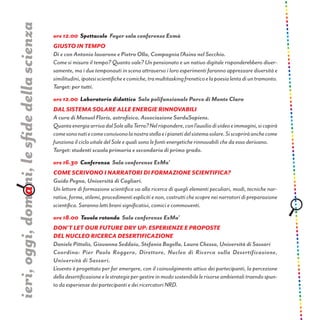 ore 12.00 Spettacolo Foyer sala conferenze Exmà
Giusto in tempo
Di e con Antonio Iavarone e Pietro Olla, Compagnia l’Asino nel Secchio.
Come si misura il tempo? Quanto vale? Un pensionato e un nativo digitale risponderebbero diver-
samente, ma i due temponauti in scena attraverso i loro esperimenti faranno apprezzare diversità e
similitudini,ipotesiscientificheecomiche,tramultitaskingfreneticoelapoesialentadiuntramonto.
Target: per tutti.
ore 12.00 Laboratorio didattico Sala polifunzionale Parco di Monte Claro
Dal sistema solare alle energie rinnovabili
A cura di Manuel Floris, astrofisico, Associazione SarduSapiens.
QuantaenergiaarrivadalSoleallaTerra?Nelrispondere,conl’ausiliodivideoeimmagini,sicapirà
comesononatiecomeconvivonolanostrastellaeipianetidelsistemasolare.Siscopriràanchecome
funziona il ciclo vitale del Sole e quali sono le fonti energetiche rinnovabili che da esso derivano.
Target: studenti scuola primaria e secondaria di primo grado.
ore 16.30 Conferenza Sala conferenze ExMa’
Come scrivono i narratori di formazione scientifica?
Guido Pegna, Università di Cagliari.
Un lettore di formazione scientifica va alla ricerca di quegli elementi peculiari, modi, tecniche nar-
rative,forme,stilemi,procedimentiesplicitienon,costruttichescopreneinarratoridipreparazione
scientifica. Saranno letti brani significativi, comici e commoventi.
ore 18.00 Tavola rotonda Sala conferenze ExMa’
don’t let our future dry up: esperienze e proposte
del nucleo ricerca desertificazione
Daniele Pittalis, Giovanna Seddaiu, Stefania Bagella, Laura Chessa, Università di Sassari
Coordina: Pier Paolo Roggero, Direttore, Nucleo di Ricerca sulla Desertificazione,
Università di Sassari.
L’evento è progettato per far emergere, con il coinvolgimento attivo dei partecipanti, la percezione
delladesertificazioneelestrategiepergestireinmodosostenibilelerisorseambientalitraendospun-
to da esperienze dei partecipanti e dei ricercatori NRD.
ieri,oggi,domani,lesfidedellascienza
 