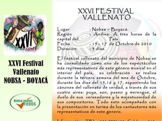 XXVI Festival
Vallenato
NOBSA - BOYACÁ
XXVI FESTIVAL
VALLENATO
Lugar : Nobsa – Boyacá.
Región : Andina. A tres horas de la
capital del País
Fecha : 15 - 17 de Octubre de 2010
Duración : 3 días.
El festival vallenato del municipio de Nobsa se
ha consolidado como uno de los espectáculos
más representativos de este género musical en el
interior del país, su celebración se realiza
durante la tercera semana del mes de Octubre,
durante los días del 15,16 y 17, exponiendo los
cánones del vallenato de verdad, a través de sus
cuatro aires: puya, son, paseo y merengue, el
duelo de sus verseadores y la majestuosidad de
sus compositores. Todo esto acompañado con
la presentación en tarima de los cantautores más
representativos de este genero.
 