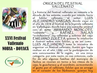 XXVI Festival
Vallenato
NOBSA - BOYACÁ
ORIGEN DEL FESTIVAL
VALLENATO
La historia del festival vallenato se remonta a la
década de los setenta, cuando por interés hacía
el folclor vallenato, el señor LUIS
ALEJANDRO VARGAS, decide viajar en
el año de 1978 al festival de la leyenda vallenata
en Valledupar, donde hace una estrecha amistad
con el señor ARMANDO MOSCOTE
“cantante” y RAFAEL SALAS
“acordeonero” rey vallenato y sobrino del viejo
EMILIANO ZULETA quienes lo involucran
e ilustran sobre este folclor, y es así como
LUIS ALEJANDRO toma la iniciativa de
organizar un festival vallenato, ilusión que logra
realizar en el año 1980 con la participación de
seis concursantes de la región, en una única
categoría. por esta razón, en ese entonces, cada
fin de año algunas familias del municipio de
Nobsa se reunían en torno a los ritmos de la
caja, la guacharaca y el acordeón, acrecentando
el gusto por el vallenato, folclor que se arraigó
en el corazón de los Nobsanos. quienes hoy
 