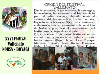XXVI Festival
Vallenato
NOBSA - BOYACÁ
ORIGEN DEL FESTIVAL
VALLENATO
Desde entonces, la guascarrilera, la carranga y
las rancheras, las montañas y el frió han dado
paso al sabor costeño, dejando sentir el
ambiente del folclor vallenato año tras año,
llegando así a la versión XXVI para fortalecer
el desarrollo turístico y económico del municipio
de Nobsa y posicionar el reconocimiento del
fastival como el segundo en el país.
En el transcurrir de estos festivales se ha
contado con la presencia de juglares de este
folclor como: Alejo Duran, Luís Enrique
Martínez, Leandro Díaz, Rafael Escalona,
Nafer Duran, Abel Antonio Villa, Egidio
Cuadrado, Los Hermanos Zuleta, Jorge
Oñate, Otto Serge, Alfredo Gutiérrez , Ivan
Villazon, Fabian Corrales y otros.
 
