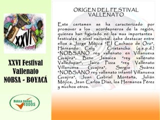 XXVI Festival
Vallenato
NOBSA - BOYACÁ
ORIGEN DEL FESTIVAL
VALLENATO
Este certamen se ha caracterizado por
promover a los acordeoneros de la región,
quienes han figurado en los mas importantes
festivales a nivel nacional. cabe destacar entre
ellos a Jorge Mójica “El Cachaco de Oro”,
Hernando Cely Cristancho (q.e.p.d.)
“NOBSANO rey vallenato en Villanueva
Guajira”, Beto Jamaica “rey vallenato
Valledupar”, Jairo Pizza “rey Vallenato
Villanueva Guajira”, Sergio Suárez
“NOBSANO rey vallenato infantil Villanueva
Guajira”, Juan Gabriel Montaña, Julián
Mójica, Jean Carlos Díaz, los Hermanos Pérez
y muchos otros.
 