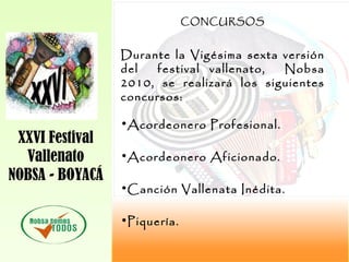 XXVI Festival
Vallenato
NOBSA - BOYACÁ
CONCURSOS
Durante la Vigésima sexta versión
del festival vallenato, Nobsa
2010, se realizará los siguientes
concursos:
•Acordeonero Profesional.
•Acordeonero Aficionado.
•Canción Vallenata Inédita.
•Piquería.
 