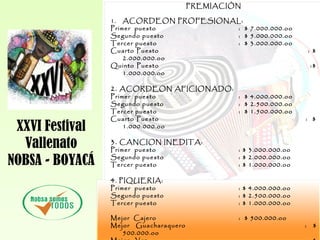 XXVI Festival
Vallenato
NOBSA - BOYACÁ
PREMIACIÓN
1. ACORDEON PROFESIONAL:
Primer puesto : $ 7.000.000.oo
Segundo puesto : $ 5.000.000.oo
Tercer puesto : $ 3.000.000.oo
Cuarto Puesto : $
2.000.000.oo
Quinto Puesto :$
1.000.000.oo
2. ACORDEON AFICIONADO:
Primer puesto : $ 4.000.000.oo
Segundo puesto : $ 2.500.000.oo
Tercer puesto : $ 1.500.000.oo
Cuarto Puesto : $
1.000.000.oo
3. CANCION INEDITA:
Primer puesto : $ 3.000.000.oo
Segundo puesto : $ 2.000.000.oo
Tercer puesto : $ 1.000.000.oo
4. PIQUERIA:
Primer puesto : $ 4.000.000.oo
Segundo puesto : $ 2.500.000.oo
Tercer puesto : $ 1.000.000.oo
Mejor Cajero : $ 500.000.oo
Mejor Guacharaquero : $
500.000.oo
 