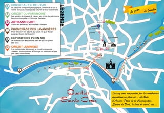Le plan de Josselin
CIRCUIT AU FIL DE L’EAU
Le parcours ludique et pédagogique, valorise à la fois la
rivière de l’Oust, les espaces naturels et leur biodiversité.
circuit du patrimoine
Les secrets de Josselin à travers son circuit du patrimoine.
Brochure complète à l’Office de Tourisme.
promenade des lavandières
Pour découvrir les abords du canal, du quai fluvial
jusqu’au Moulin de Beaufort.
artisans d’art
Visitez les artisans d’art installés à Josselin.
légende
E
P
A
L
circuit lumineux
A la nuit tombée, découvrez le circuit lumineux de
Josselin. Il vous mènera à l’horloge du millénaire et ses
jets d’eau multicolores.
N
Laissez vous surprendre par les nombreuses
expositions en plein air : Au Bois
d’Amour, Place de la Congrégation,
Square de Tard, le long du canal, etc...
C expositions plein air
De nombreuses expositions plein air pour le plaisir
des yeux.
 