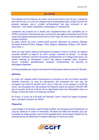 Décembre 2010




                                      LE   CAVIAR

Il se déguste en hors-d’œuvre, sa couleur varie du brun doré au noir de jais, il symbolise
des mets de luxe. Le caviar est composé d’œufs d’esturgeons salés. Lorsqu’il provient de
poissons sauvages, ceux-ci viennent principalement des pays entourant la mer
Caspienne : Iran, Russie, Kazakhstan, Azerbaïdjan et Turkménistan.

L’ensemble des poissons de la famille des Acipensériformes sont considérés par la
CITES (convention internationale pour la protection des espèces menacées d’extinction)
comme des espèces menacées d’extinction et font l’objet de restrictions de pêche et de
commercialisation.
La quasi totalité du caviar commercialisé provient désormais de poissons d’élevage
d’origines diverses (France, Espagne, Italie, Bulgarie, République tchèque, USA, Russie,
Iran, Chine…).

Parmi les vingt-quatre espèces d’esturgeons recensées à travers le monde, les espèces
suivantes donnent la majorité du caviar sauvage consommé en Europe : le sevruga
(Acipenser stellatus), l’osciètre (Acipenser gueldenstaedti) et le béluga (Huso huso). Les
caviars d’élevage se développent à partir des espèces Acipenser baeri, Acipencer
naccari, Acipenser gueldenstaedti, Acipenser transmontanus, les hybrides se
développent également.

La France possède pour sa part une production d’esturgeons dans les eaux de la Gironde.

Définition

Le caviar est composé d’œufs d’esturgeons ou ovocytes qui sont les cellules sexuelles
femelles immatures. Le cycle de reproduction des esturgeons est très long. Ils
atteignent leur maturité sexuelle entre cinq et vingt ans, ce qui explique la rareté du
caviar. Les esturgeons sont des poissons cartilagineux osseux qui peuvent atteindre 100
ans et procréer de 5 ans à 20 ans. Ils se répartissent dans tout l’hémisphère Nord, en
Europe, au Nord de l’Asie et en Amérique du Nord.

En France, le caviar de la Gironde est fabriqué à partir d’œufs de l’espèce Acipenser
baeri, esturgeon originaire de Sibérie.

Préparation

Au printemps et à l’automne, aussitôt après la pêche, les esturgeons sont étourdis par un
coup sec donné sur le crâne et immobilisés. On sépare les mâles des femelles, puis, par
le sondage de chaque poisson, sont extraits quelques œufs. Cette biopsie réalisée sur les
femelles permet de déterminer le moment idéal pour la récolte du caviar.




                                           10
 