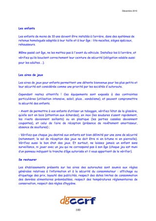 Décembre 2010




Les enfants

Les enfants de moins de 10 ans doivent être installés à l’arrière, dans des systèmes de
retenue homologués adaptés à leur taille et à leur âge : lits-nacelles, sièges spéciaux,
rehausseurs.

Même passé cet âge, ne les mettez pas à l'avant du véhicule. Installez-les à l’arrière, et
vérifiez qu’ils bouclent correctement leur ceinture de sécurité (obligation valable aussi
pour les adultes…).



Les aires de jeux

Les aires de jeux pour enfants permettent une détente bienvenue pour les plus petits et
leur sécurité est considérée comme une priorité par les sociétés d'autoroute.

Cependant restez attentifs ! Ces équipements sont exposés à des contraintes
particulières (utilisation intensive, soleil, pluie…vandalisme), et peuvent compromettre
la sécurité des enfants.

- Avant de permettre à vos enfants d’utiliser un toboggan, vérifiez l’état de la glissière,
qu’elle soit en bois (attention aux échardes), en inox (les soudures s’usent rapidement,
les rivets deviennent saillants) ou en plastique (les parties cassées deviennent
coupantes), et celui de l’aire de réception (présence de revêtement amortisseur,
absence de souillures) ;

- Vérifiez que chaque jeu destiné aux enfants est bien délimité par une zone de sécurité
(notamment, le sol de réception des jeux ne doit être ni en bitume ni en pierraille).
Vérifiez aussi le bon état des jeux. Et surtout, ne laissez jamais un enfant sans
surveillance, ni jouer avec un jeu qui ne correspond pas à son âge (chaque jeu est muni
d’un panneau indiquant la tranche d’âge autorisée et il vous appartient de le vérifier).

Se restaurer

Les établissements présents sur les aires des autoroutes sont soumis aux règles
générales relatives à l’information et à la sécurité du consommateur : affichage ou
étiquetage des prix, loyauté des publicités, respect des dates limites de consommation
des denrées alimentaires préemballées, respect des températures réglementaires de
conservation, respect des règles d’hygiène.




                                            100
 