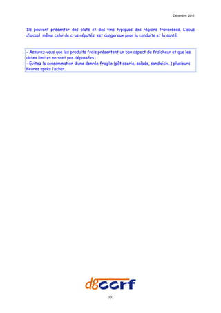 Décembre 2010



Ils peuvent présenter des plats et des vins typiques des régions traversées. L’abus
d’alcool, même celui de crus réputés, est dangereux pour la conduite et la santé.



- Assurez-vous que les produits frais présentent un bon aspect de fraîcheur et que les
dates limites ne sont pas dépassées ;
- Evitez la consommation d’une denrée fragile (pâtisserie, salade, sandwich…) plusieurs
heures après l’achat.




                                          101
 