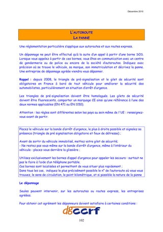 Décembre 2010




                                      L’AUTOROUTE
                                        LA PANNE

Une réglementation particulière s’applique aux autoroutes et aux routes express.

Un dépannage ne peut être effectué qu’à la suite d’un appel à partir d’une borne SOS.
Lorsque vous appelez à partir de ces bornes, vous êtes en communication avec un centre
de gendarmerie ou de police ou encore de la société d’autoroutes. Indiquez avec
précision où se trouve le véhicule, sa marque, son immatriculation et décrivez la panne.
Une entreprise de dépannage agréée viendra vous dépanner.

Rappel : depuis 2008, le triangle de pré-signalisation et le gilet de sécurité sont
obligatoires en France à bord de tout véhicule pour améliorer la sécurité des
automobilistes, particulièrement en situation d’arrêt d’urgence.

Les triangles de pré-signalisation doivent être homologués. Les gilets de sécurité
doivent être fluorescents, comporter un marquage CE ainsi qu’une référence à l’une des
deux normes applicables (EN 471 ou EN 1150).

Attention : les règles sont différentes selon les pays au sein même de l'UE : renseignez-
vous avant de partir.



Placez le véhicule sur la bande d’arrêt d’urgence, le plus à droite possible et signalez sa
présence (triangle de pré signalisation obligatoire et feux de détresse) ;

Avant de sortir du véhicule immobilisé, mettez votre gilet de sécurité;
- Ne restez pas vous-même sur la bande d’arrêt d’urgence, même à l’intérieur du
véhicule : placez-vous derrière la glissière ;

Utilisez exclusivement les bornes d’appel d’urgence pour appeler les secours : surtout ne
pas le faire à l’aide d’un téléphone portable.
Ces bornes sont localisées et permettent de vous situer plus rapidement ;
Dans tous les cas, indiquez le plus précisément possible le n° de l’autoroute où vous vous
trouvez, le sens de circulation, le point kilométrique, et si possible la nature de la panne

Le dépannage

Seules peuvent intervenir, sur les autoroutes ou routes express, les entreprises
agréées.

Pour obtenir cet agrément les dépanneurs doivent satisfaire à certaines conditions :




                                            102
 