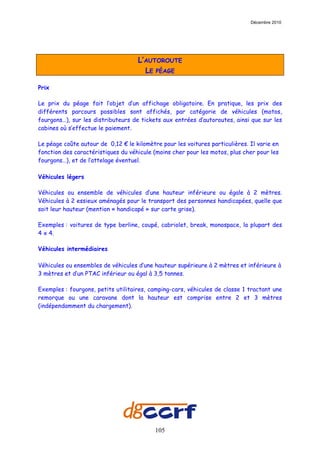 Décembre 2010




                                    L’AUTOROUTE
                                      LE PÉAGE

Prix

Le prix du péage fait l’objet d’un affichage obligatoire. En pratique, les prix des
différents parcours possibles sont affichés, par catégorie de véhicules (motos,
fourgons…), sur les distributeurs de tickets aux entrées d’autoroutes, ainsi que sur les
cabines où s’effectue le paiement.

Le péage coûte autour de 0,12 € le kilomètre pour les voitures particulières. Il varie en
fonction des caractéristiques du véhicule (moins cher pour les motos, plus cher pour les
fourgons…), et de l’attelage éventuel.

Véhicules légers

Véhicules ou ensemble de véhicules d’une hauteur inférieure ou égale à 2 mètres.
Véhicules à 2 essieux aménagés pour le transport des personnes handicapées, quelle que
soit leur hauteur (mention « handicapé » sur carte grise).

Exemples : voitures de type berline, coupé, cabriolet, break, monospace, la plupart des
4 x 4.

Véhicules intermédiaires

Véhicules ou ensembles de véhicules d’une hauteur supérieure à 2 mètres et inférieure à
3 mètres et d’un PTAC inférieur ou égal à 3,5 tonnes.

Exemples : fourgons, petits utilitaires, camping-cars, véhicules de classe 1 tractant une
remorque ou une caravane dont la hauteur est comprise entre 2 et 3 mètres
(indépendamment du chargement).




                                           105
 