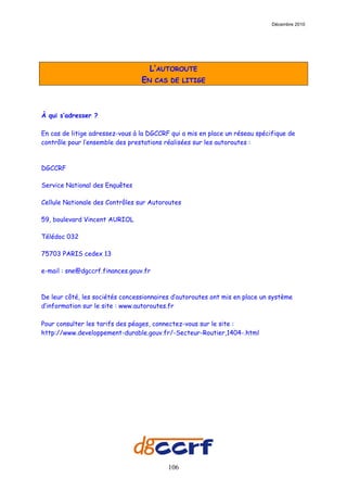Décembre 2010




                                    L’AUTOROUTE
                                 EN    CAS DE LITIGE




À qui s’adresser ?

En cas de litige adressez-vous à la DGCCRF qui a mis en place un réseau spécifique de
contrôle pour l’ensemble des prestations réalisées sur les autoroutes :



DGCCRF

Service National des Enquêtes

Cellule Nationale des Contrôles sur Autoroutes

59, boulevard Vincent AURIOL

Télédoc 032

75703 PARIS cedex 13

e-mail : sne@dgccrf.finances.gouv.fr



De leur côté, les sociétés concessionnaires d’autoroutes ont mis en place un système
d’information sur le site : www.autoroutes.fr

Pour consulter les tarifs des péages, connectez-vous sur le site :
http://www.developpement-durable.gouv.fr/-Secteur-Routier,1404-.html




                                          106
 