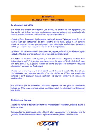 Décembre 2010




                                     LES   HÔTELS
                         CLASSEMENT      ET   TARIFICATIONS

Le classement des hôtels

Les hôtels sont classés en catégories (les étoiles) en fonction de leur équipement, de
leur confort et de leurs services. Le classement n’est pas obligatoire et seuls les hôtels
classés peuvent prétendre à l’appellation « hôtels de tourisme ».

Jusqu’à présent, les normes de classement des hôtels étaient fixées par un arrêté du 14
février 1986 (six catégories : de zéro à quatre étoiles luxe). Depuis le 1er octobre
2009, de nouvelles normes, plus exigeantes, sont applicables (arrêté du 22 décembre
2008, qui comporte cinq catégories : de une étoile à cinq étoiles).

Attention : les deux classements vont coexister jusqu’en juillet 2012, les hôteliers ayant
jusqu’à cette date pour se reclasser sur la base des nouvelles étoiles.

Les hôtels de tourisme sont signalés par des panonceaux octogonaux sur fond bleu
indiquant un grand "H" de couleur blanche au centre, le nombre d'étoiles à droite (rouge
sur fond blanc), et, à gauche, l'année en cours soulignée par l’indication "nouveau
classement" (en blanc sur fond rouge).

Comme leur nom le suggère, ils s'adressent essentiellement à une clientèle touristique.
Ils proposent des chambres meublées d'un bon confort et offrent des prestations
annexes : petit déjeuner, ménage quotidien. Ils peuvent comporter un service de
restauration.



Ne confondez pas ce classement, «officiel», reposant sur une grille de classement
validée par l’Etat, avec celui des guides touristiques, dont certains décernent également
des étoiles.




Résidences de tourisme

À côté des hôtels de tourisme existent des «résidences de tourisme», classées de une à
quatre étoiles.

Permanentes ou saisonnières, elles offrent, plus fréquemment à la semaine qu'à la
journée, des studios ou appartements à plusieurs lits avec parfois un coin cuisine.




                                           108
 