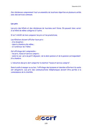 Décembre 2010



Ces résidences comprennent tout un ensemble de locations réparties en plusieurs unités
avec des services communs.




Les prix

Les prix des hôtels et des résidences de tourisme sont libres. Ils peuvent donc varier
d'un hôtel de même catégorie à l'autre.

D'où l'intérêt de bien comparer les prix et les prestations.

Les hôteliers doivent afficher leurs prix :
- à la réception ;
- dans la chambre elle-même ;
- à l'extérieur de l'hôtel.

Cet affichage doit comprendre :
- les prix, taxes et service compris ;
- selon le cas : prix du petit déjeuner, de la demi-pension et de la pension correspondant
à la chambre.

L'indication des prix doit comporter la mention "taxes et service compris".

Dans la salle à manger ou au bar, l'affichage des boissons et denrées offertes à la vente
est obligatoire. Les prix des communications téléphoniques doivent être portés à la
connaissance de la clientèle.




                                              109
 