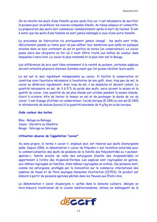 Décembre 2010



On ne récolte les œufs d’une femelle qu’une seule fois car il est nécessaire de sacrifier
le poisson pour en prélever les ovaires composés d’œufs, de tissus adipeux et connectifs.
La préparation des œufs doit commencer immédiatement après la mort de l’animal. Il est
à noter que les œufs d’une femelle ne sont jamais mélangés à ceux d’une autre femelle.

Le processus de fabrication n’a pratiquement jamais changé : les œufs sont triés,
délicatement passés au tamis pour ne pas abîmer leur membrane puis salés en quelques
minutes dans un bain contenant du sel et parfois du borax (un conservateur). Le caviar
passe alors des récipients en fer où il vient d’être traité aux boîtes de couleur dans
lesquelles il sera livré. Le caviar le plus renommé et le plus cher est le Beluga.

Les différences de prix sont liées notamment à la rareté du poisson, certaines espèces
doivent attendre plusieurs dizaines d’années avant que l’on puisse récolter leurs œufs.

Le sel est le seul ingrédient indispensable au caviar. Il facilite la conservation et
constitue ainsi l’auxiliaire nécessaire à l’exaltation de son goût. Avec trop peu de sel, le
caviar se détériore rapidement. Avec trop de sel, il se dessèche et devient collant. La
quantité nécessaire en sel, de 3 à 5 % du poids des œufs, varie suivant la saison et la
qualité du caviar. Une quantité de sel plus élevée est utilisée pendant la saison chaude,
d’avril à octobre. Afin de limiter la teneur en sel et de prolonger la durée de vie du
caviar, il est d’usage d’utiliser un conservateur, l’acide borique (E 284) ou son sel (E 285)
le tétraborate de sodium (borax) à la quantité maximale de 4 g/kg en acide borique.

Code couleur des boites

Bleu : Beluga ou Belouga
Jaune : Osciètre ou Ossiètre
Rouge : Sévruga ou Sévrouga

Utilisation abusive de l’appellation "caviar"

Au sens propre, le terme « caviar », employé seul, est réservé aux œufs d’esturgeons
salés. Depuis 2006, la dénomination « caviar de Polyodon » est toutefois autorisée pour
la commercialisation des œufs de poissons de la famille des Polyodontidés ou « poisson-
spatule », famille proche de celle des esturgeons (famille des Acipenséridés) et
appartenant à l’ordre des Acipencériformes. Les espèces sont regroupées en genres,
eux-mêmes regroupés en familles, elles-mêmes regroupées en ordres. Ces poissons sont,
comme les esturgeons, protégés par la Convention sur le commerce international des
espèces de faune et de flore sauvages menacées d’extinction (CITES). Ce produit est
élaboré à partir de poissons spatules pêchés dans les fleuves aux États-Unis.

La dénomination « caviar d’aubergine », usitée dans le domaine culinaire, désigne un
hors-d’œuvre traditionnel de la cuisine méditerranéenne, obtenu en mélangeant de la




                                             11
 