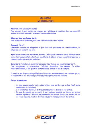 Décembre 2010




                                     LES   HÔTELS
                                  LA   RÉSERVATION



Réserver pour une courte durée
Pour une nuit il peut suffire de réserver par téléphone, à condition d'arriver avant 19
heures ou d'avoir informé l'hôtelier d'une arrivée tardive.

Réserver pour une longue durée
Pour un séjour de plusieurs jours, une confirmation écrite s'impose.

Comment faire ?
Demander d'abord par téléphone ou par écrit des précisions sur l'établissement, sa
situation, son confort, ses prix.

Après avoir obtenu ces indications, écrire à l'hôtel pour confirmer cette réservation en
n'omettant aucun détail relatif aux conditions de séjour et aux caractéristiques de la
chambre telles que vous les souhaitez.

Demander à l'hôtelier de confirmer son accord sur toutes ces conditions par écrit.
Pour enregistrer la réservation, l'hôtelier demandera des arrhes. En effet,
traditionnellement, il est question en hôtellerie d'arrhes et non d'acompte.

Il n'existe pas de pourcentage légal pour les arrhes, mais seulement une coutume qui est
le versement de 2 à 3 nuitées pour les séjours supérieurs à une semaine.

En cas d'annulation

   •   Si vous devez annuler votre réservation, vous perdez vos arrhes (sauf geste
       commercial de l’hôtelier).
   •   Si l'hôtelier se désiste, il doit vous rembourser le double de vos arrhes.
   •   En cas de maladie ou accident, il est toujours possible de tenter un accord
       amiable auprès de l'hôtelier, en présentant une preuve écrite, car, hormis les cas
       de force majeure, il est en droit de refuser le remboursement des arrhes.




                                           110
 