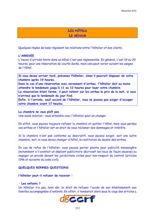 Décembre 2010




                                      LES HÔTELS
                                      LE SÉJOUR


Quelques règles de base régissent les relations entre l'hôtelier et ses clients.

L'ARRIVEE
L'heure d'arrivée limite dans un hôtel n'est pas réglementée. En général, c'est 19 ou 20
heures, pour une réservation de courte durée, mais cela peut varier suivant les usages
de l'hôtel.

Si vous devez arriver tard, prévenez l’hôtelier, sinon il pourrait disposer de votre
chambre après 19 heures.
Dans le cas d'une réservation avec versement d'arrhes, l'hôtelier doit au moins
attendre le lendemain jusqu'à 11 ou 12 heures pour louer votre chambre.
La réservation étant ferme, il peut retenir sur les arrhes le prix de la nuit, si vous
n’arrivez que le lendemain du jour fixé.
Enfin, à l'arrivée, sauf accord de l'hôtelier, vous ne pouvez pas exiger d'occuper
votre chambre avant 17 heures.

La chambre ne vous plaît pas
Une seule solution : vous entendre avec l'hôtelier pour en changer.

En effet, vous pouvez toujours refuser la chambre et quitter l'hôtel, mais vous perdez
vos arrhes et l'hôtelier est en droit de vous réclamer des dommages et intérêts.

Si la chambre n'est pas conforme au descriptif, vous pouvez exiger, soit une autre
chambre, soit, si vous devez changer d'hôtel, la restitution du double des arrhes.

En cas de refus de l'hôtelier, vous pouvez porter plainte pour publicité mensongère
(notamment s'il existait un dépliant publicitaire décrivant les lieux de façon abusive) ou
engager un procès devant les juridictions civiles pour non-respect du contrat (articles
1146 et suivants du code civil).

QUELQUES BONNES QUESTIONS

l'hôtelier peut-il refuser de recevoir :

· Les enfants ?
Un hôtelier n'a pas, bien sûr, le droit de refuser l'accès de son établissement aux
familles accompagnées d'enfants. En effet, il tomberait alors sous le coup des articles L




                                           111
 