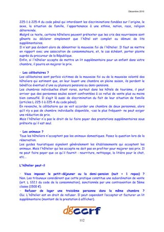 Décembre 2010



225-1 à 225-4 du code pénal qui interdisent les discriminations fondées sur l'origine, le
sexe, la situation de famille, l'appartenance à une ethnie, nation, race, religion
déterminée.
Malgré ce texte, certains hôteliers peuvent prétexter que les cris des nourrissons sont
gênants ou déclarer simplement que l'hôtel est complet ou démuni de lits
supplémentaires.
Il n'est pas évident alors de démontrer la mauvaise foi de l'hôtelier. Il faut se mettre
en rapport avec une association de consommateurs, et, le cas échéant, porter plainte
auprès du procureur de la République.
Enfin, si l'hôtelier accepte de mettre un lit supplémentaire pour un enfant dans votre
chambre, il pourra en majorer le prix.

· Les célibataires ?
Les célibataires sont parfois victimes de la mauvaise foi ou de la mauvaise volonté des
hôteliers qui estiment que, en leur louant une chambre en pleine saison, ils perdent le
bénéfice éventuel d'une ou plusieurs pensions ou demi-pensions.
Les chambres individuelles étant rares, surtout dans les hôtels de tourisme, il peut
arriver que des personnes seules soient confrontées à ce refus de vente plus ou moins
bien camouflé. Il s’agit là aussi de discrimination du fait de leur situation de famille
(articles L 225-1 à 225-4 du code pénal).
En revanche, le célibataire qui se voit accorder une chambre de deux personnes, alors
qu’il n’y a pas de chambre individuelle disponible, –cas le plus fréquent– ne peut exiger
une réduction de prix.
Mais l'hôtelier n'a pas le droit de lui faire payer des prestations supplémentaires sous
prétexte qu'il est seul.

· Les animaux ?
Tous les hôteliers n'acceptent pas les animaux domestiques. Posez la question lors de la
réservation.
Les guides touristiques signalent généralement les établissements qui acceptent les
animaux. Mais l'hôtelier qui les accepte ne doit pas en profiter pour majorer ses prix. Il
ne peut faire payer que ce qu'il fournit : nourriture, nettoyage, la litière pour le chat,
etc...

L'hôtelier peut-il

· Vous imposer le petit-déjeuner ou la demi-pension (nuit + 1 repas) ?
Non. Les tribunaux considèrent que cette pratique constitue une subordination de vente
(art. L 122.1 du code de la consommation), sanctionnée par une contravention de 5ème
classe (1500 €).
· Refuser de loger une troisième personne dans la même chambre ?
Oui. L'hôtelier est en droit de refuser. Il peut cependant l’accepter et facturer un lit
supplémentaire (montant de la prestation à afficher).




                                           112
 