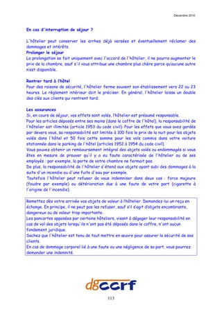 Décembre 2010



En cas d'interruption de séjour ?

L'hôtelier peut conserver les arrhes déjà versées et éventuellement réclamer des
dommages et intérêts.
Prolonger le séjour
La prolongation se fait uniquement avec l'accord de l'hôtelier, il ne pourra augmenter le
prix de la chambre, sauf s'il vous attribue une chambre plus chère parce qu’aucune autre
n’est disponible.

Rentrer tard à l’hôtel
Pour des raisons de sécurité, l'hôtelier ferme souvent son établissement vers 22 ou 23
heures. Le règlement intérieur doit le préciser. En général, l'hôtelier laisse un double
des clés aux clients qui rentrent tard.

Les assurances
Si, en cours de séjour, vos effets sont volés, l’hôtelier est présumé responsable.
Pour les articles déposés entre ses mains (dans le coffre de l'hôtel), la responsabilité de
l'hôtelier est illimitée (article 1953 du code civil). Pour les effets que vous avez gardés
par devers vous, sa responsabilité est limitée à 100 fois le prix de la nuit pour les objets
volés dans l'hôtel et 50 fois cette somme pour les vols commis dans votre voiture
stationnée dans le parking de l'hôtel (articles 1952 à 1954 du code civil).
Vous pouvez obtenir un remboursement intégral des objets volés ou endommagés si vous
êtes en mesure de prouver qu'il y a eu faute caractérisée de l'hôtelier ou de ses
employés : par exemple, la porte de votre chambre ne fermait pas.
De plus, la responsabilité de l'hôtelier s'étend aux objets ayant subi des dommages à la
suite d'un incendie ou d'une fuite d'eau par exemple.
Toutefois l'hôtelier peut refuser de vous indemniser dans deux cas : force majeure
(foudre par exemple) ou détérioration due à une faute de votre part (cigarette à
l'origine de l'incendie).

Remettez dès votre arrivée vos objets de valeur à l’hôtelier. Demandez-lui un reçu en
échange. En principe, il ne peut pas les refuser, sauf s’il s’agit d’objets encombrants,
dangereux ou de valeur trop importante.
Les pancartes apposées par certains hôteliers, visant à dégager leur responsabilité en
cas de vol des objets lorsqu'ils n'ont pas été déposés dans le coffre, n'ont aucun
fondement juridique.
Sachez que l'hôtelier est tenu de tout mettre en œuvre pour assurer la sécurité de ses
clients.
En cas de dommage corporel lié à une faute ou une négligence de sa part, vous pourrez
demander une indemnité.




                                            113
 