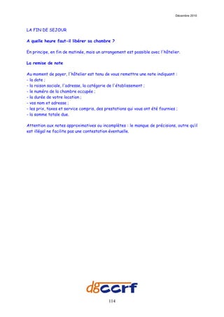 Décembre 2010



LA FIN DE SEJOUR

A quelle heure faut-il libérer sa chambre ?

En principe, en fin de matinée, mais un arrangement est possible avec l'hôtelier.

La remise de note

Au moment de payer, l'hôtelier est tenu de vous remettre une note indiquant :
- la date ;
- la raison sociale, l'adresse, la catégorie de l'établissement ;
- le numéro de la chambre occupée ;
- la durée de votre location ;
- vos nom et adresse ;
- les prix, taxes et service compris, des prestations qui vous ont été fournies ;
- la somme totale due.

Attention aux notes approximatives ou incomplètes : le manque de précisions, outre qu’il
est illégal ne facilite pas une contestation éventuelle.




                                            114
 