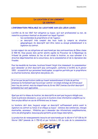 Décembre 2010




                           LA   LOCATION D'UN LOGEMENT
                                      LE   CONTRAT

L’INFORMATION PREALABLE DU LOCATAIRE SUR LES LIEUX LOUES

L’arrêté du 16 mai 1967 fait obligation au loueur, qu’il soit professionnel ou non, de
remettre au preneur éventuel un document sur lequel figurent :
       - les coordonnées du propriétaire et de l'agence ;
       - un descriptif très complet des lieux loués (y compris sa situation
          géographique). Ce descriptif doit être remis ou envoyé préalablement à la
          signature du contrat.

Le non-respect de ces obligations est sanctionné par des contraventions de 5ème classe
(1 500 €). Vous pouvez donc porter plainte auprès du Procureur de la République du
tribunal de grande instance du lieu où est située la location, ou vous adresser à la
direction départementale de la concurrence, de la consommation et de la répression des
fraudes.

Pour les meublés de tourisme, locations faisant l’objet d’un classement, le consommateur
peut demander un état descriptif plus contraignant, conforme à l’arrêté du 8 janvier
1993 : accessibilité aux personnes handicapées, occupation partielle par le propriétaire
ou d’autres locataires, description des pièces, etc.



Il arrive que les particuliers isolés qui louent saisonnièrement à l’aide de petites
annonces ne formalisent pas l’accord par contrat. Un simple échange de lettres peut
tenir lieu de contrat, mais les dispositions du 16 mai 1967 (remise d’un état descriptif
préalable) leur sont applicables.



Quel que soit le réseau de location, les descriptifs ne sont pas toujours rédigés avec
toute la précision nécessaire, ce qui prive le locataire d’une information complète qui lui
fera en plus défaut en cas de différend avec le loueur.

Le locataire doit donc toujours exiger un descriptif suffisamment précis avant la
signature du contrat ou l’envoi d'un chèque au loueur : distance des commerces, charges
éventuelles, ascenseur... N’hésitez pas à demander des informations complémentaires,
voire une photographie, beaucoup plus parlante qu’une longue description...

La production de renseignements inexacts est sanctionnée par le décret n° 67-128 du 14
février 1967 (amende de 3 750 €) et par l’article L 121 du code de la consommation




                                            116
 