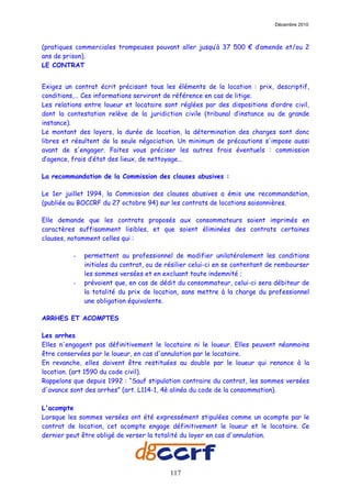 Décembre 2010



(pratiques commerciales trompeuses pouvant aller jusqu’à 37 500 € d’amende et/ou 2
ans de prison).
LE CONTRAT


Exigez un contrat écrit précisant tous les éléments de la location : prix, descriptif,
conditions,… Ces informations serviront de référence en cas de litige.
Les relations entre loueur et locataire sont réglées par des dispositions d’ordre civil,
dont la contestation relève de la juridiction civile (tribunal d’instance ou de grande
instance).
Le montant des loyers, la durée de location, la détermination des charges sont donc
libres et résultent de la seule négociation. Un minimum de précautions s'impose aussi
avant de s'engager. Faites vous préciser les autres frais éventuels : commission
d’agence, frais d’état des lieux, de nettoyage...

La recommandation de la Commission des clauses abusives :

Le 1er juillet 1994, la Commission des clauses abusives a émis une recommandation,
(publiée au BOCCRF du 27 octobre 94) sur les contrats de locations saisonnières.

Elle demande que les contrats proposés aux consommateurs soient imprimés en
caractères suffisamment lisibles, et que soient éliminées des contrats certaines
clauses, notamment celles qui :

          -   permettent au professionnel de modifier unilatéralement les conditions
              initiales du contrat, ou de résilier celui-ci en se contentant de rembourser
              les sommes versées et en excluant toute indemnité ;
          -   prévoient que, en cas de dédit du consommateur, celui-ci sera débiteur de
              la totalité du prix de location, sans mettre à la charge du professionnel
              une obligation équivalente.

ARRHES ET ACOMPTES

Les arrhes
Elles n'engagent pas définitivement le locataire ni le loueur. Elles peuvent néanmoins
être conservées par le loueur, en cas d'annulation par le locataire.
En revanche, elles doivent être restituées au double par le loueur qui renonce à la
location. (art 1590 du code civil).
Rappelons que depuis 1992 : “Sauf stipulation contraire du contrat, les sommes versées
d'avance sont des arrhes” (art. L114-1, 4è alinéa du code de la consommation).

L'acompte
Lorsque les sommes versées ont été expressément stipulées comme un acompte par le
contrat de location, cet acompte engage définitivement le loueur et le locataire. Ce
dernier peut être obligé de verser la totalité du loyer en cas d'annulation.




                                           117
 