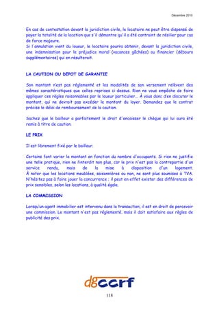Décembre 2010



En cas de contestation devant la juridiction civile, le locataire ne peut être dispensé de
payer la totalité de la location que s'il démontre qu'il a été contraint de résilier pour cas
de force majeure.
Si l'annulation vient du loueur, le locataire pourra obtenir, devant la juridiction civile,
une indemnisation pour le préjudice moral (vacances gâchées) ou financier (débours
supplémentaires) qui en résulterait.



LA CAUTION OU DEPOT DE GARANTIE

Son montant n’est pas réglementé et les modalités de son versement relèvent des
mêmes caractéristiques que celles reprises ci-dessus. Rien ne vous empêche de faire
appliquer ces règles raisonnables par le loueur particulier... À vous donc d’en discuter le
montant, qui ne devrait pas excéder le montant du loyer. Demandez que le contrat
précise le délai de remboursement de la caution.

Sachez que le bailleur a parfaitement le droit d'encaisser le chèque qui lui aura été
remis à titre de caution.

LE PRIX

Il est librement fixé par le bailleur.

Certains font varier le montant en fonction du nombre d'occupants. Si rien ne justifie
une telle pratique, rien ne l’interdit non plus, car le prix n'est pas la contrepartie d'un
service    rendu,      mais     de     la     mise    à    disposition    d'un    logement.
À noter que les locations meublées, saisonnières ou non, ne sont plus soumises à TVA.
N'hésitez pas à faire jouer la concurrence ; il peut en effet exister des différences de
prix sensibles, selon les locations, à qualité égale.

LA COMMISSION

Lorsqu’un agent immobilier est intervenu dans la transaction, il est en droit de percevoir
une commission. Le montant n'est pas réglementé, mais il doit satisfaire aux règles de
publicité des prix.




                                            118
 