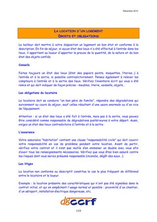 Décembre 2010




                          LA LOCATION D'UN LOGEMENT
                            DROITS ET OBLIGATIONS

Le bailleur doit mettre à votre disposition un logement en bon état et conforme à la
description. En fin de séjour, si aucun état des lieux n'a été effectué à l’entrée dans les
lieux, il appartient au loueur d'apporter la preuve de la quantité, de la nature et du bon
état des objets confiés.

Conseils

Faites toujours un état des lieux (état des papiers peints, moquettes, literies…) à
l’entrée et à la sortie, si possible contradictoirement. Pensez également à relever les
compteurs à l’entrée et à la sortie des lieux. Vérifiez l’inventaire écrit qui vous a été
remis et qui doit indiquer de façon précise : meubles, literie, vaisselle, objets…

Les obligations du locataire

Le locataire doit se conduire "en bon père de famille", répondre des dégradations qui
surviennent au cours du séjour, sauf celles résultant d'une usure anormale ou d'un vice
de l’équipement.

Attention : si un état des lieux a été fait à l’entrée, mais pas à la sortie, vous pouvez
être considéré comme responsable de dégradations postérieures à votre départ. Aussi,
exigez un état des lieux contradictoire à l’entrée et à la sortie.

L’assurance

Votre assurance "habitation" contient une clause "responsabilité civile" qui doit couvrir
votre responsabilité en cas de problème pendant votre location. Avant de partir,
vérifiez votre contrat et il n’est pas inutile d’en emmener un double avec vous afin
d’avoir tous les renseignements nécessaires. Vérifiez que vous êtes bien assuré contre
les risques dont vous seriez présumé responsable (incendie, dégât des eaux…).

Les litiges

La location non conforme au descriptif constitue le cas le plus fréquent de différend
entre le locataire et le loueur.

Exemple : la location présente des caractéristiques qui n'ont pas été signalées dans le
contrat initial, et qui en empêchent l'usage normal et paisible : proximité d'un chantier,
d'un aéroport, installation électrique dangereuse, etc.




                                           119
 