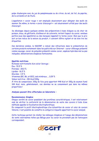 Décembre 2010



pulpe d’aubergine avec du jus de pamplemousse ou de citron, du sel, de l’ail, du paprika,
de la coriandre et de l’huile.

L’appellation « caviar rouge » est employée abusivement pour désigner des œufs de
saumon. De même, le terme « caviar d’escargot » est abusivement utilisé pour des œufs
d’escargot.

Se développe depuis quelques années des préparations à base d’algues ou de chair de
poisson, d’eau, de gélifiants, d’arômes et de colorants, imitant l’aspect du caviar, vendues
parfois sous des appellation ou des marques rappelant le terme caviar. Bien que le prix
soit un bon indice de la nature du produit, il convient d’être vigilant et de bien lire les
étiquettes.

Ces dernières années, la DGCCRF a relevé des infractions dans la présentation de
certains produits notamment dans les publicités sur Internet : caviar d’élevage présenté
comme sauvage, caviar de polyodon présenté comme caviar, espèces hybrides mal ou pas
indiquées, dénominations d’espèces fantaisistes.



Qualités nutritives
Richesse nutritionnelle d’un caviar Sevruga :
Eau : 51,5 %
Protides : 28,0 %
Lipides : 16,5 %
Glucides : 1,5 %
Vitamines (B2, B6, et B12), sels minéraux, ...3,09 %
Valeur nutritive : 281 Kcal/100g
À titre de comparaison, 100g de foie gras apportent 448 Kcal et 100g de saumon fumé
184 Kcal, mais, généralement, ces denrées ne se consomment pas dans les mêmes
proportions !

Analyses pouvant être effectuées en laboratoire :

Reconnaissance d’espèce
Chaque variété de caviar possédant des protéines caractéristiques, il est relativement
aisé de vérifier la conformité de la dénomination de vente des caviars à l’aide d’une
méthode appelée la focalisation électrophorétique.
En comparant le profil électrophorétique d’un échantillon de caviar et celui de caviars
témoins, il est possible de connaître la catégorie à laquelle appartient le caviar analysé.

Cette technique permet de révéler les mélanges d’espèces et l’usage des dénominations
de vente valorisantes telles que Béluga pour du caviar ne provenant pas de l’esturgeon
correspondant.




                                            12
 