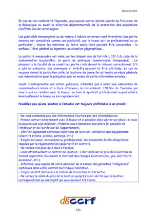Décembre 2010



En cas de non-conformité flagrante, vous pouvez porter plainte auprès du Procureur de
la République ou saisir la direction départementale de la protection des populations
(DDPP)du lieu de votre séjour.

Les publicités mensongères ou de nature à induire en erreur sont interdites (une petite
annonce est considérée comme une publicité), que le loueur soit un professionnel ou un
particulier ; toutes les mentions du texte publicitaire peuvent être concernées : la
surface, l'état général du logement, sa situation géographique...

La publicité mensongère est visée par les dispositions de l’article L 121-1 du code de la
consommation (aujourd’hui, on parle de pratiques commerciales trompeuses) . Le
plaignant a la faculté de se constituer partie civile devant le tribunal correctionnel. S'il
a subi un préjudice, des dommages et intérêts peuvent lui être attribués. En cas de
recours devant la juridiction civile, le locataire de bonne foi obtiendra en règle générale
une indemnisation pour le préjudice subi en raison de cette information erronée.

Avant d'entreprendre une action judiciaire, n'hésitez pas à saisir une association de
consommateurs locale et à faire intervenir, le cas échéant, l'Office du Tourisme qui
vous a mis en relation avec le loueur, ou bien le syndicat professionnel auquel adhère
éventuellement le loueur ou son représentant.

N’oubliez pas qu’une solution à l’amiable est toujours préférable à un procès !



- Ne vous contentez pas des informations fournies par des intermédiaires.
- Prenez contact directement avec le loueur et si possible allez visiter sur place ; si vous
ne pouvez pas vous déplacer, n’hésitez pas à demander une photo (si possible de
l’intérieur et de l’extérieur de l’appartement).
- Vérifiez également certaines conditions de location : utilisation des équipements
collectifs (tennis, piscine, parkings, etc.).
- Exigez du loueur, occasionnel ou professionnel, les documents écrits obligatoires
imposés par la réglementation (descriptif et contrat).
- Ne versez rien plus de 6 mois à l’avance.
- Lisez attentivement le contrat de location ; il doit préciser le prix de la location en
faisant apparaître clairement le montant des charges locatives (eau, gaz, électricité,
ascenseur, etc.).
- Informez-vous auprès de votre assureur de la teneur des garanties "villégiature"
contenues dans votre contrat multirisque habitation.
- Exigez un état des lieux à la remise de la location et à la sortie.
- Ne versez le solde du prix de la location qu’après avoir vérifié que la location
correspond bien au descriptif qui vous en avait été fourni.




                                            120
 