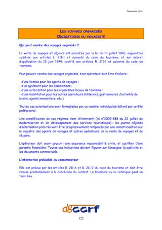 Décembre 2010




                              LES   VOYAGES ORGANISÉS
                           OBLIGATIONS        DU VOYAGISTE

Qui peut vendre des voyages organisés ?

La vente de voyages et séjours est encadrée par la loi du 13 juillet 1992, aujourd’hui
codifiée aux articles L. 211-1 et suivants du code du tourisme, et son décret
d’application du 15 juin 1994, codifié aux articles R. 211-1 et suivants du code du
tourisme.

Pour pouvoir vendre des voyages organisés, tout opérateur doit être titulaire :

- d’une licence pour les agents de voyages ;
- d’un agrément pour les associations ;
- d’une autorisation pour les organismes locaux de tourisme ;
- d’une habilitation pour les autres opérateurs (hôteliers, gestionnaires d’activités de
loisirs, agents immobiliers, etc.).

Toutes ces autorisations sont formalisées par un numéro individualisé délivré par arrêté
préfectoral.

Une simplification de ces régimes vient d’intervenir (loi n°2009-888 du 22 juillet de
modernisation et de développement des services touristiques) : les quatre régimes
d’autorisation précités vont être progressivement remplacés par une immatriculation sur
le registre des agents de voyages et autres opérateurs de la vente de voyages et de
séjours.

L’opérateur doit avoir souscrit une assurance responsabilité civile, et justifier d’une
garantie financière. Toutes ces indications doivent figurer sur l’enseigne, la publicité et
les documents contractuels.

L’information préalable du consommateur

Elle est prévue par les articles R. 211-6 et R. 211-7 du code du tourisme et doit être
remise préalablement à la conclusion du contrat. La brochure ou le catalogue peut en
tenir lieu.




                                            122
 