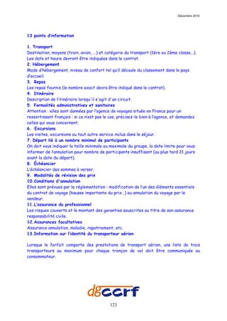 Décembre 2010




13 points d’information

1. Transport
Destination, moyens (train, avion, ...) et catégorie du transport (1ère ou 2ème classe...).
Les date et heure devront être indiquées dans le contrat.
2. Hébergement
Mode d’hébergement, niveau de confort tel qu’il découle du classement dans le pays
d’accueil.
3. Repas
Les repas fournis (le nombre exact devra être indiqué dans le contrat).
4. Itinéraire
Description de l’itinéraire lorsqu'il s'agit d'un circuit.
5. Formalités administratives et sanitaires
Attention : elles sont données par l’agence de voyages située en France pour un
ressortissant français : si ce n’est pas le cas, précisez-le bien à l’agence, et demandez
celles qui vous concernent.
6. Excursions
Les visites, excursions ou tout autre service inclus dans le séjour.
7. Départ lié à un nombre minimal de participants
On doit vous indiquer la taille minimale ou maximale du groupe, la date limite pour vous
informer de l’annulation pour nombre de participants insuffisant (au plus tard 21 jours
avant la date du départ).
8. Échéancier
L’échéancier des sommes à verser.
9. Modalités de révision des prix
10.Conditions d'annulation
Elles sont prévues par la réglementation : modification de l’un des éléments essentiels
du contrat de voyage (hausse importante du prix…) ou annulation du voyage par le
vendeur.
11.L’assurance du professionnel
Les risques couverts et le montant des garanties souscrites au titre de son assurance
responsabilité civile.
12.Assurances facultatives
Assurance annulation, maladie, rapatriement, etc.
13.Information sur l’identité du transporteur aérien

Lorsque le forfait comporte des prestations de transport aérien, une liste de trois
transporteurs au maximum pour chaque tronçon de vol doit être communiquée au
consommateur.




                                            123
 