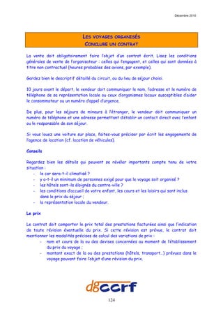Décembre 2010




                              LES VOYAGES ORGANISÉS
                               CONCLURE UN CONTRAT

La vente doit obligatoirement faire l’objet d’un contrat écrit. Lisez les conditions
générales de vente de l’organisateur : celles qui l’engagent, et celles qui sont données à
titre non contractuel (heures probables des avions, par exemple).

Gardez bien le descriptif détaillé du circuit, ou du lieu de séjour choisi.

10 jours avant le départ, le vendeur doit communiquer le nom, l’adresse et le numéro de
téléphone de sa représentation locale ou ceux d’organismes locaux susceptibles d’aider
le consommateur ou un numéro d’appel d’urgence.

De plus, pour les séjours de mineurs à l’étranger, le vendeur doit communiquer un
numéro de téléphone et une adresse permettant d’établir un contact direct avec l’enfant
ou le responsable de son séjour.

Si vous louez une voiture sur place, faites-vous préciser par écrit les engagements de
l’agence de location (cf. location de véhicules).

Conseils

Regardez bien les détails qui peuvent se révéler importants compte tenu de votre
situation :
    - le car sera-t-il climatisé ?
    - y a-t-il un minimum de personnes exigé pour que le voyage soit organisé ?
    - les hôtels sont-ils éloignés du centre-ville ?
    - les conditions d’accueil de votre enfant, les cours et les loisirs qui sont inclus
       dans le prix du séjour ;
    - la représentation locale du vendeur.

Le prix

Le contrat doit comporter le prix total des prestations facturées ainsi que l’indication
de toute révision éventuelle du prix. Si cette révision est prévue, le contrat doit
mentionner les modalités précises de calcul des variations de prix :
      - nom et cours de la ou des devises concernées au moment de l’établissement
          du prix du voyage ;
      - montant exact de la ou des prestations (hôtels, transport…) prévues dans le
          voyage pouvant faire l’objet d’une révision du prix.




                                            124
 