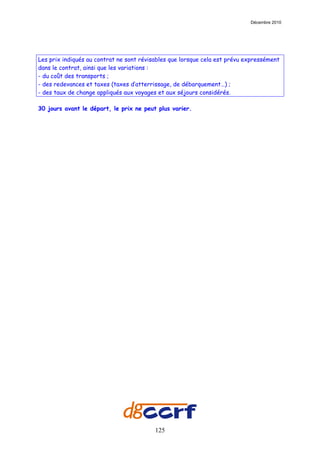 Décembre 2010




Les prix indiqués au contrat ne sont révisables que lorsque cela est prévu expressément
dans le contrat, ainsi que les variations :
- du coût des transports ;
- des redevances et taxes (taxes d’atterrissage, de débarquement…) ;
- des taux de change appliqués aux voyages et aux séjours considérés.

30 jours avant le départ, le prix ne peut plus varier.




                                          125
 