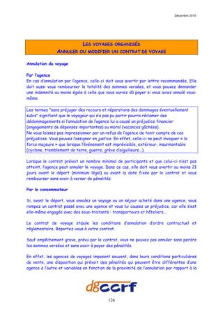 Décembre 2010




                              LES   VOYAGES ORGANISÉS
                ANNULER     OU MODIFIER UN CONTRAT DE VOYAGE

Annulation du voyage

Par l’agence
En cas d’annulation par l’agence, celle-ci doit vous avertir par lettre recommandée. Elle
doit aussi vous rembourser la totalité des sommes versées, et vous pouvez demander
une indemnité au moins égale à celle que vous auriez dû payer si vous aviez annulé vous-
même.

Les termes "sans préjuger des recours et réparations des dommages éventuellement
subis" signifient que le voyageur qui n’a pas pu partir pourra réclamer des
dédommagements si l’annulation de l’agence lui a causé un préjudice financier
(engagements de dépenses importantes) ou moral (vacances gâchées).
Ne vous laissez pas impressionner par un refus de l’agence de tenir compte de ces
préjudices. Vous pouvez l’assigner en justice. En effet, celle-ci ne peut invoquer « la
force majeure » que lorsque l’événement est imprévisible, extérieur, insurmontable
(cyclone, tremblement de terre, guerre, grève d’aiguilleurs...).

Lorsque le contrat prévoit un nombre minimal de participants et que celui-ci n’est pas
atteint, l’agence peut annuler le voyage. Dans ce cas, elle doit vous avertir au moins 21
jours avant le départ (minimum légal) ou avant la date fixée par le contrat et vous
rembourser sans avoir à verser de pénalités.

Par le consommateur

Si, avant le départ, vous annulez un voyage ou un séjour acheté dans une agence, vous
rompez un contrat passé avec une agence et vous lui causez un préjudice, car elle s’est
elle-même engagée avec des sous-traitants : transporteurs et hôteliers...

Le contrat de voyage stipule les conditions d’annulation d’ordre contractuel et
réglementaire. Reportez-vous à votre contrat.

Sauf empêchement grave, prévu par le contrat, vous ne pouvez pas annuler sans perdre
les sommes versées et sans avoir à payer des pénalités.

En effet, les agences de voyages imposent souvent, dans leurs conditions particulières
de vente, une disposition qui prévoit des pénalités qui peuvent être différentes d’une
agence à l’autre et variables en fonction de la proximité de l’annulation par rapport à la




                                           126
 